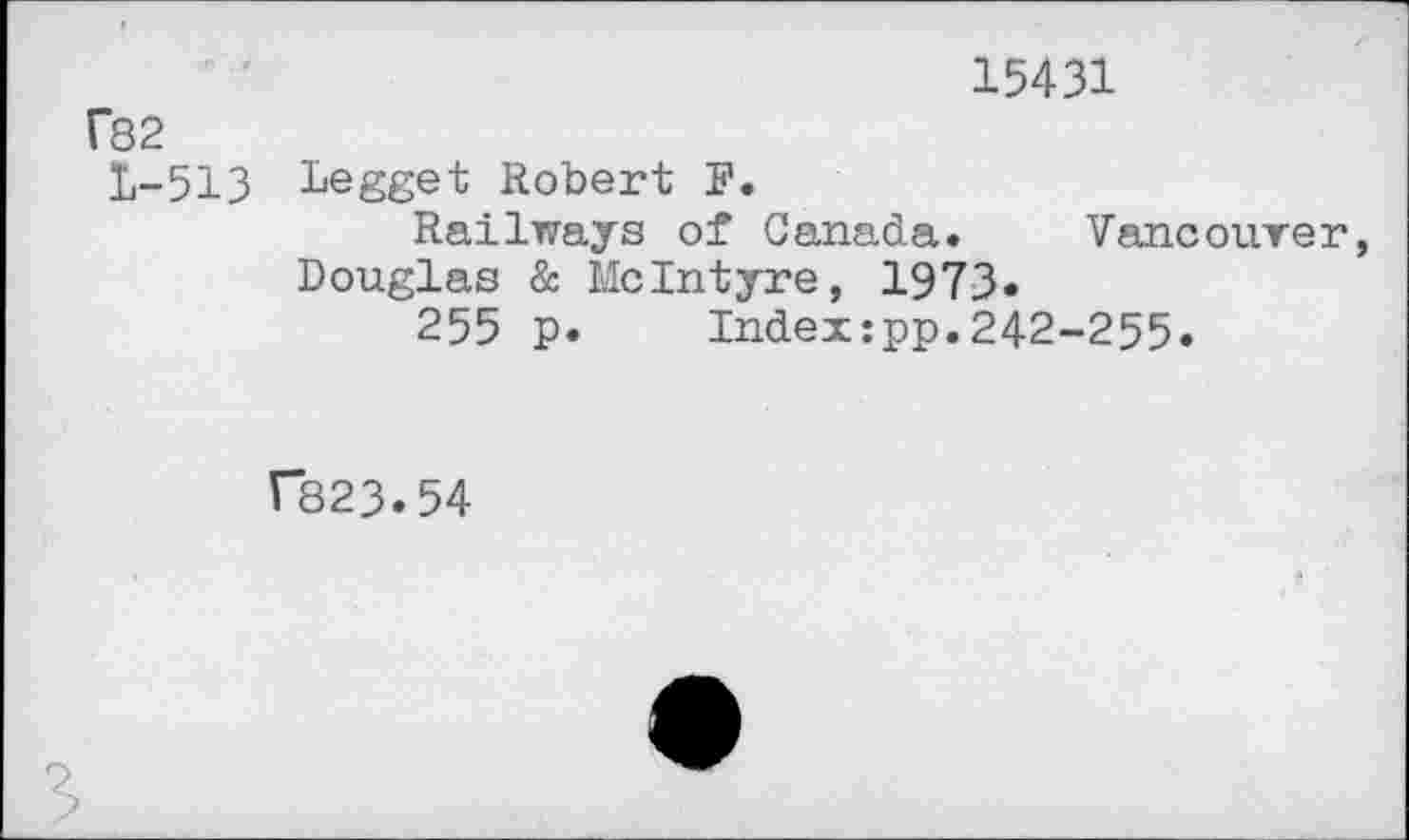 ﻿15431
f82
£-513 Legget Robert F.
Railways of Canada. Vancourer Douglas & McIntyre, 1973.
255 p. Indexipp.242-255.
r*823.54